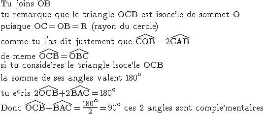 3$\rm Tu joins OB\\tu remarque que le triangle OCB est isoce^,le de sommet O\\puisque OC=OB=R (rayon du cercle)\\comme tu l^,as dit justement que \widehat{COB}=2\widehat{CAB}\\de meme \widehat{OCB}=\widehat{OBC}\\si tu conside^,res le triangle isoce^,le OCB\\la somme de ses angles valent 180^o\\tu e^cris 2\widehat{OCB}+2\widehat{BAC}=180^o\\Donc \widehat{OCB}+\widehat{BAC}=\frac{180^o}{2}=90^o ces 2 angles sont comple^,mentaires
